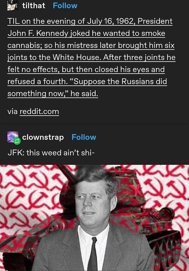 tilthat Follow TIL on the evening of July 16 1962 President John F Kennedy joked he wanted to smoke cannabis so his mistress later brought him six joints to the White House After three joints he felt no effects but then closed his eyes and refused a fourth Suppose the Russians did something now he said AUEN e o ioTeq clownstrap Follow JFK this weed aint shi aY