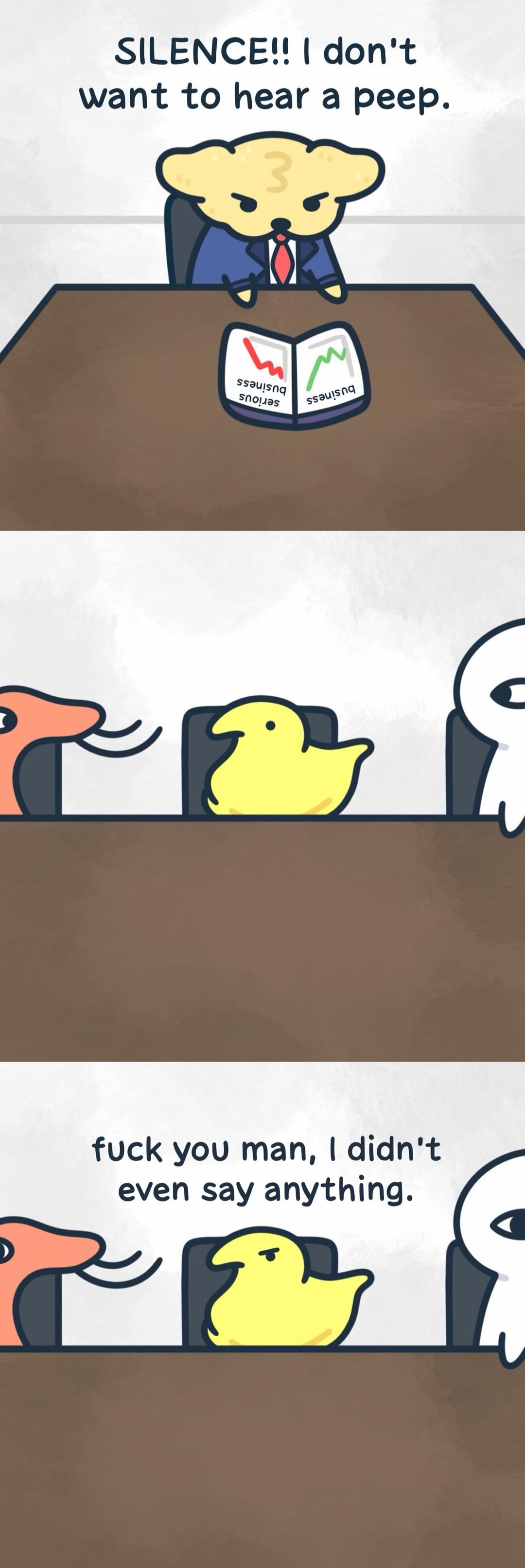 SILENCE!! I don't want to hear a peep. Serious business. Business. fuck you man, I didn't even say anything.