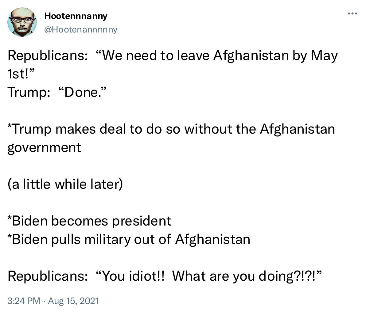 Hootennnanny Hootenannnnny Republicans We need to leave Afghanistan by May 1st Trump Done Trump makes deal to do so without the Afghanistan government a little while later Biden becomes president Biden pulls military out of Afghanistan Republicans You idiot What are you doing 324 PM Aug 15 2021