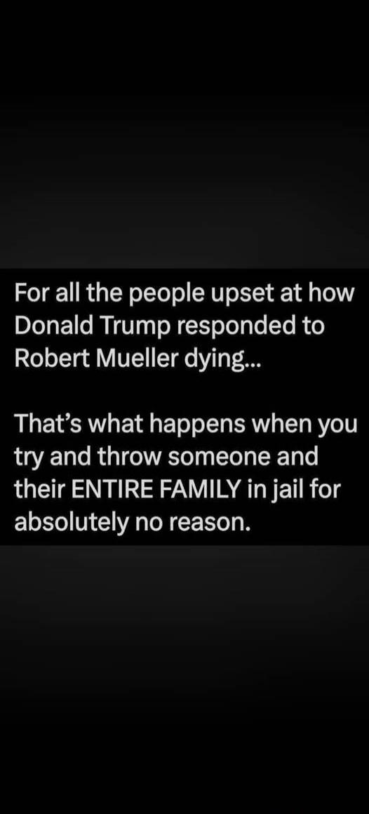 For all the people upset at how Donald Trump responded to Robert Mueller dying... That's what happens when you try and throw someone and their ENTIRE FAMILY in jail for absolutely no reason.