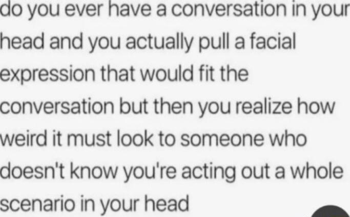 do you ever have a conversation in your head and you actually pull a facial expression that would fit the conversation but then you realize how weird it must look to someone who doesnt know youre acting out a whole scenario in your head