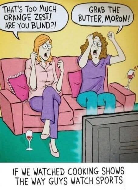 THAT'S TOO MUCH ORANGE ZEST! ARE YOU BLIND?! GRAB THE BUTTER, MORON! IF WE WATCHED COOKING SHOWS THE WAY GUYS WATCH SPORTS
