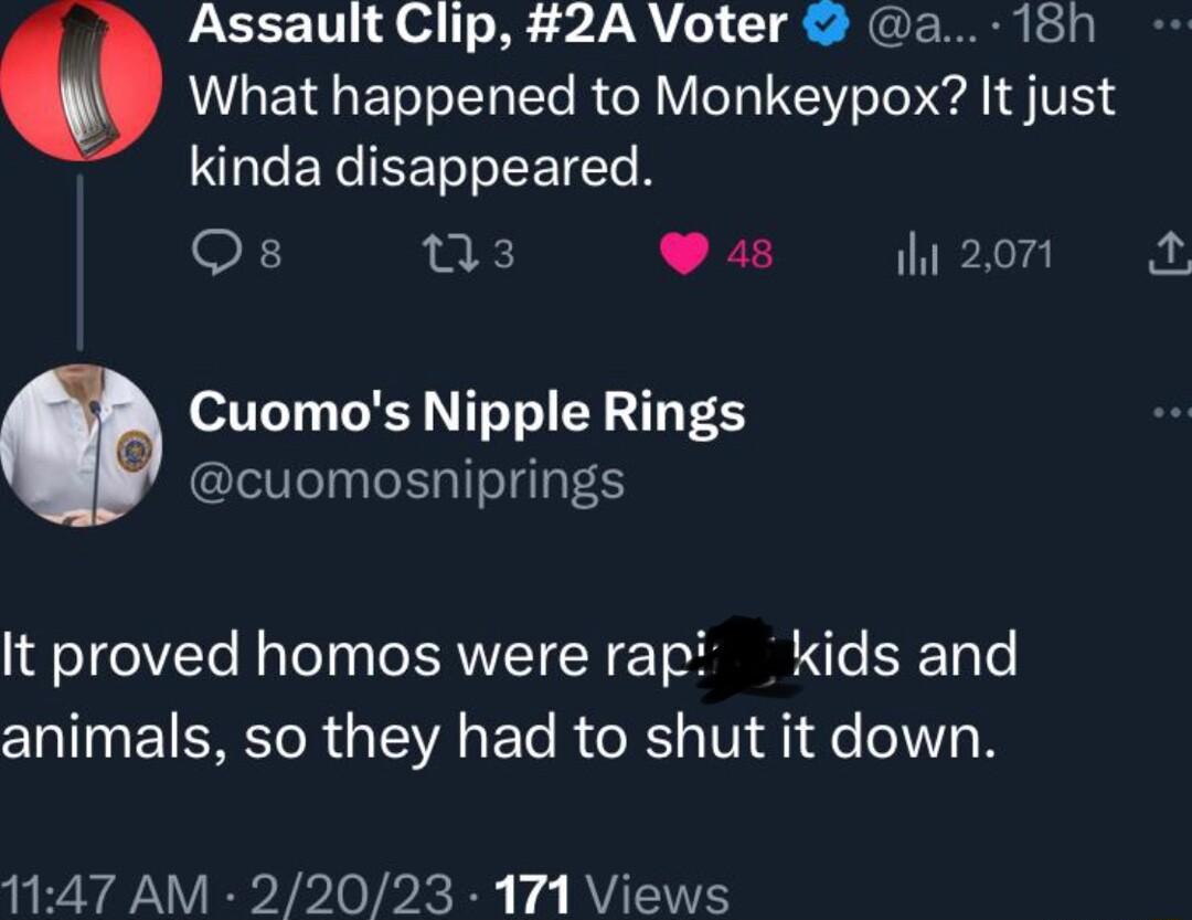 Assault Clip 2A Voter a 18h What happened to Monkeypox It just kinda disappeared o ns3 948 2o o111 R T Te Y T T cuomosniprings It proved homos were rapi kids and animals so they had to shut it down 47 AM 22023 171 Views
