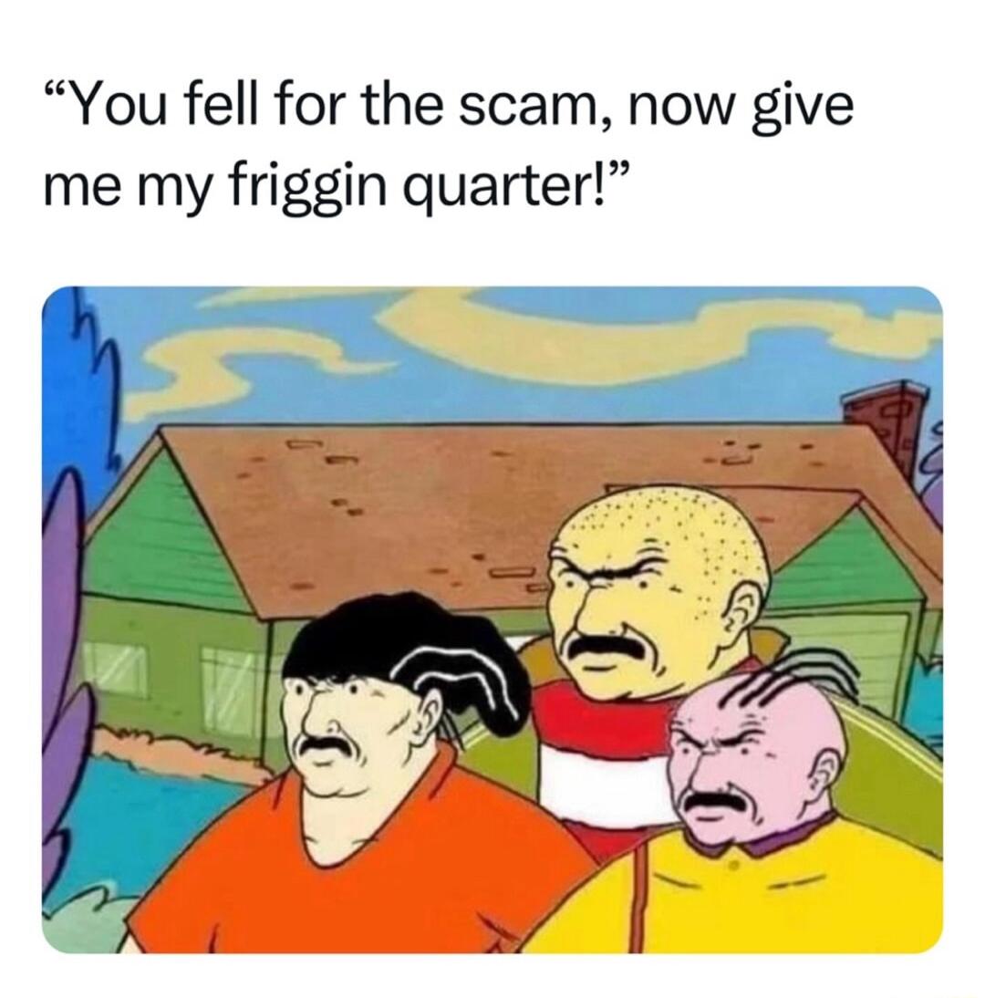 You fell for the scam now give me my friggin quarter