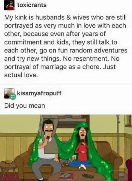 toxicrants My kink is husbands wives who are still portrayed as very much in love with each other because even after years of commitment and kids they still talk to each other go on fun random adventures and try new things No resentment No portrayal of marriage as a chore Just actual love kissmyefropuff Did you mean