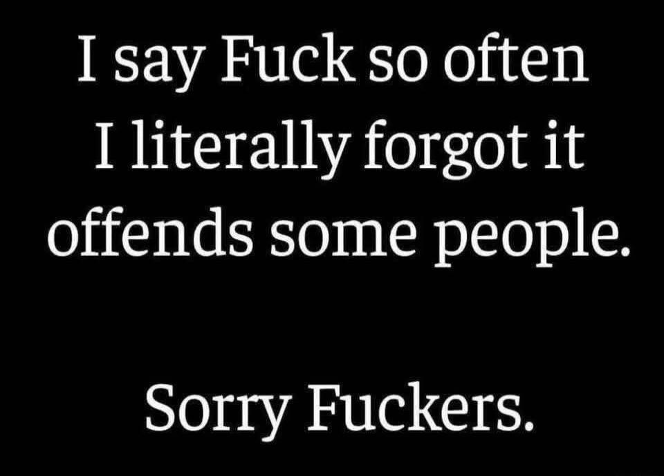 I say Fuck so often I literally forgot it offends some people. Sorry Fuckers.