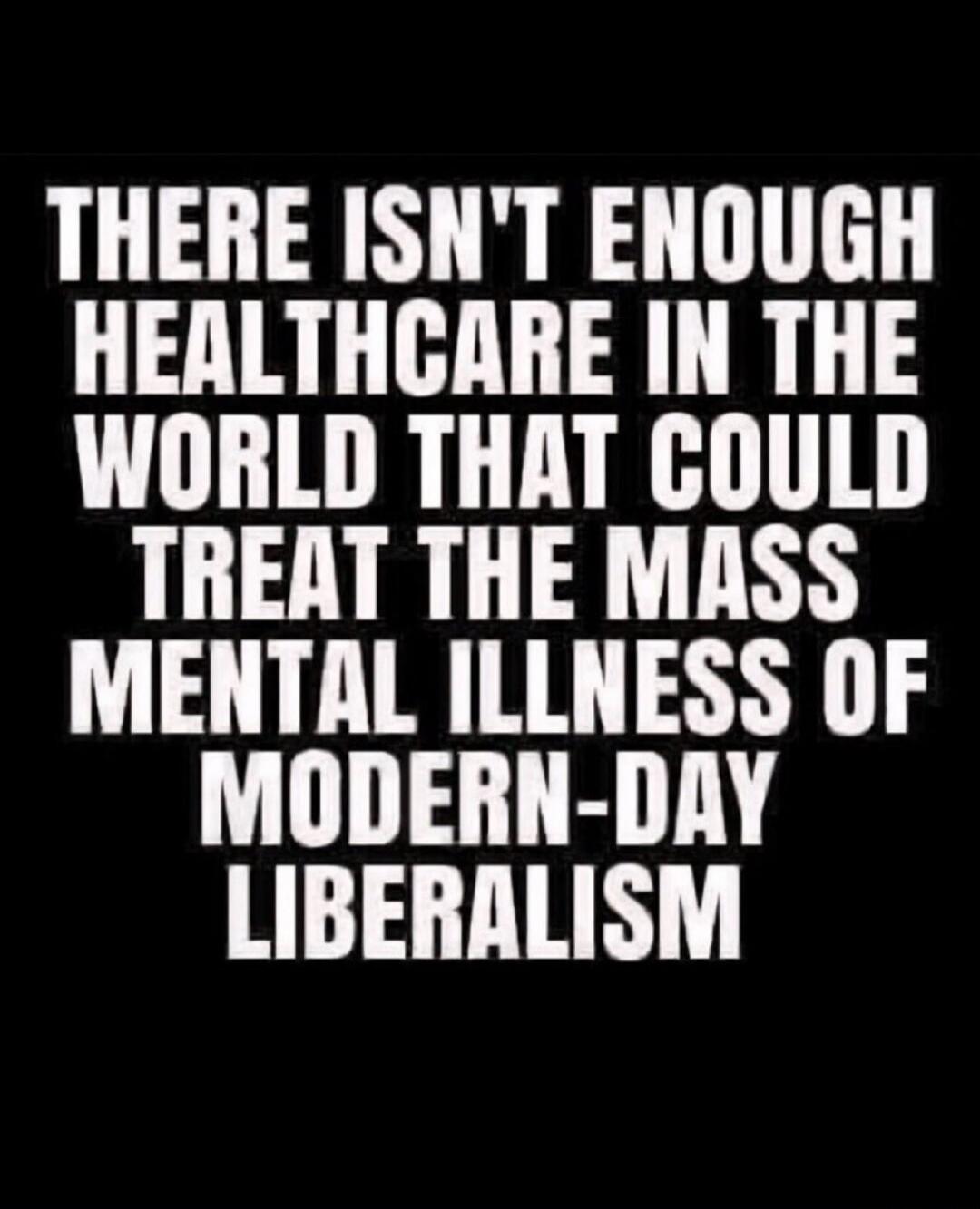 THERE ISN'T ENOUGH HEALTHCARE IN THE WORLD THAT COULD TREAT THE MASS MENTAL ILLNESS OF MODERN-DAY LIBERALISM
