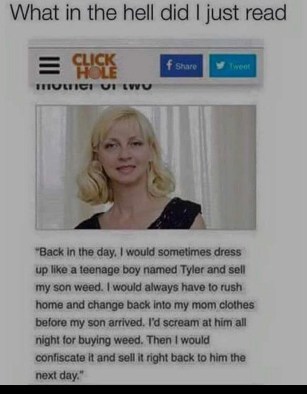 What in the hell did just read e Pelle 4 mmom mvwnIe v awwe Back In the day would sometimes dress up like a teenage boy named Tyler and sell my son weed would always have to rush home and change back into my mom clothes before my son arrived Id scream at him all night for buying weed Then would confiscate it and sell it right back to him the next day e