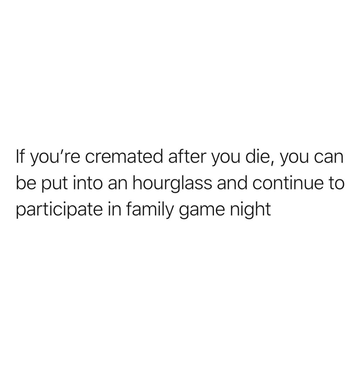 If youre cremated after you die you can be put into an hourglass and continue to participate in family game night