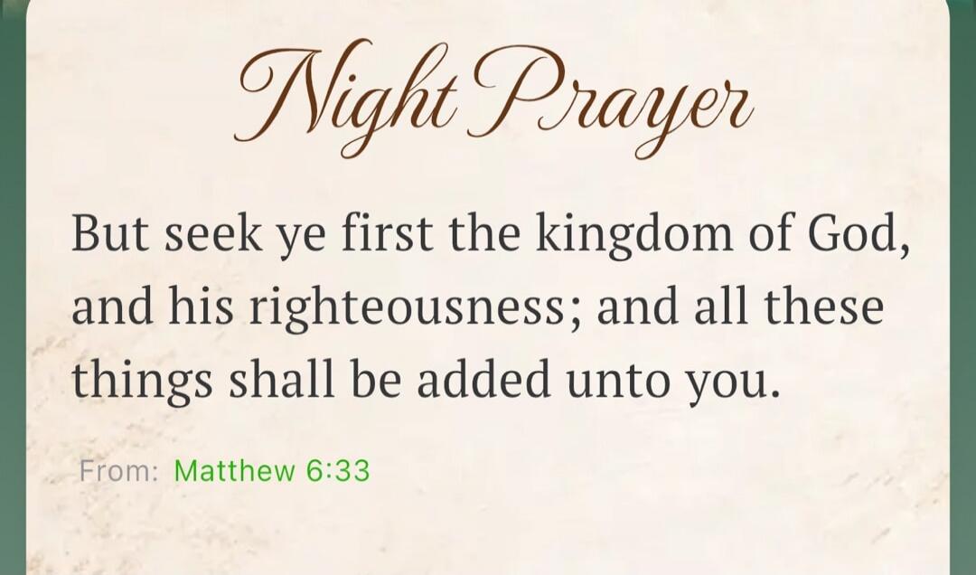 Night Prayer But seek ye first the kingdom of God, and his righteousness; and all these things shall be added unto you. From: Matthew 6:33