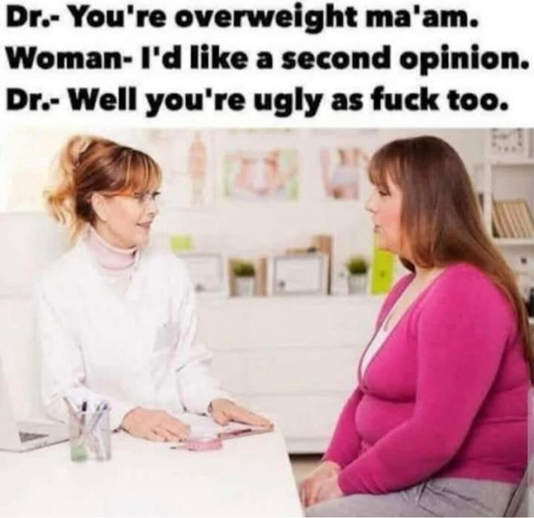 Dr Youre overweight maam Woman Id like a second opinion Dr Well youre ugly as fuck too