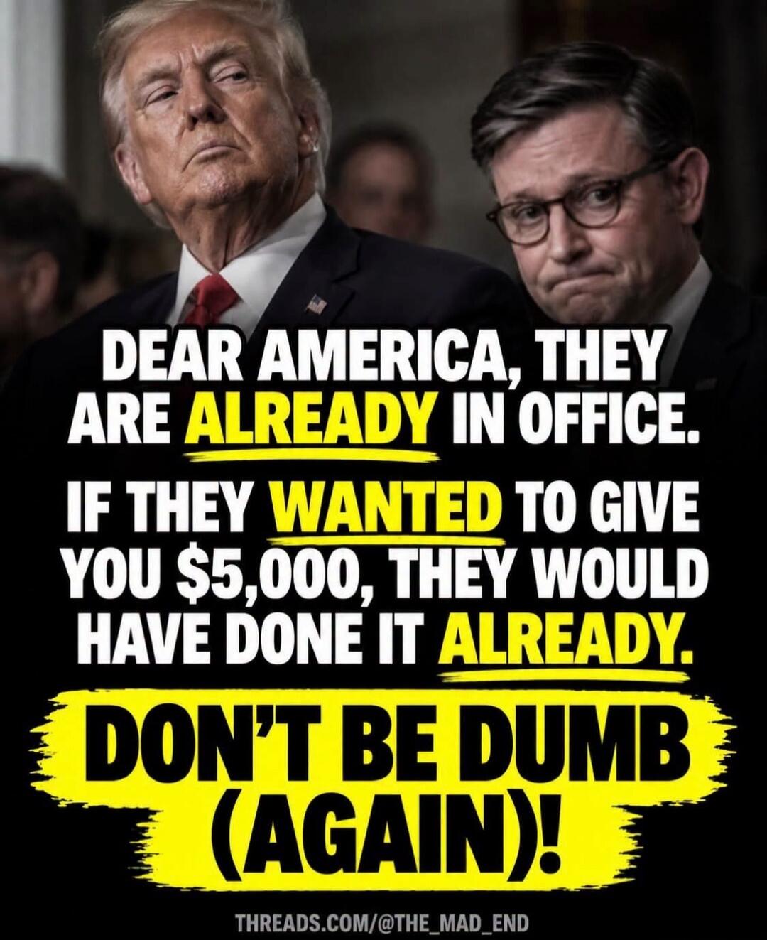 DEAR AMERICA, THEY ARE ALREADY IN OFFICE. IF THEY WANTED TO GIVE YOU $5,000, THEY WOULD HAVE DONE IT ALREADY. DON'T BE DUMB (AGAIN)! THREADS.COM/@THE_MAD_END
