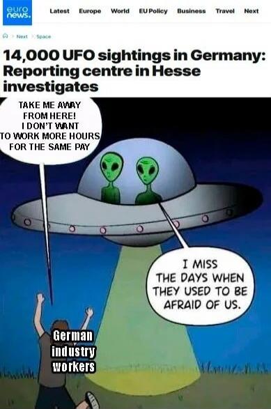 Euronews. Latest Europe World EU Policy Business Travel Next. 14,000 UFO sightings in Germany: Reporting centre in Hesse investigates. TAKE ME AWAY FROM HERE! I DON'T WANT TO WORK MORE HOURS FOR THE SAME PAY. German industry workers. I MISS THE DAYS WHEN THEY USED TO BE AFRAID OF US.