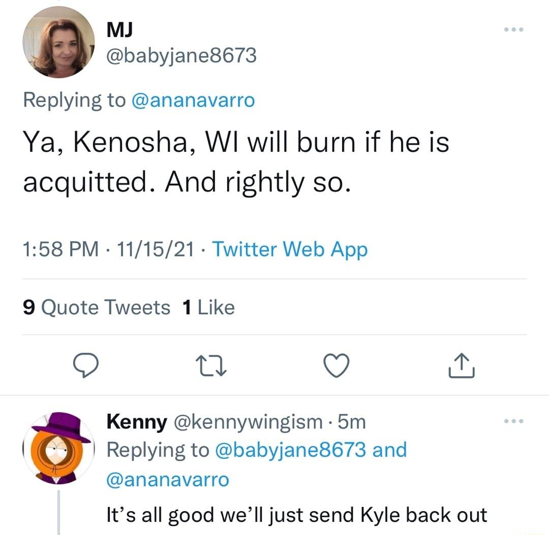 f MJ babyjane8673 Replying to ananavarro Ya Kenosha WI will burn if he is acquitted And rightly so 158 PM 111521 Twitter Web App 9 Quote Tweets 1 Like o 0 Q q Kenny kennywingism 5m l Replying to babyjane8673 and ananavarro Its all good well just send Kyle back out