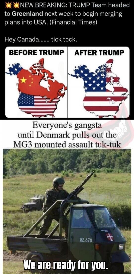 NEW BREAKING: TRUMP Team headed to Greenland next week to begin merging plans into USA. (Financial Times) Hey Canada....... tick tock. BEFORE TRUMP AFTER TRUMP. Everyone's gangsta until Denmark pulls out the MG3 mounted assault tuk-tuk We are ready for you.