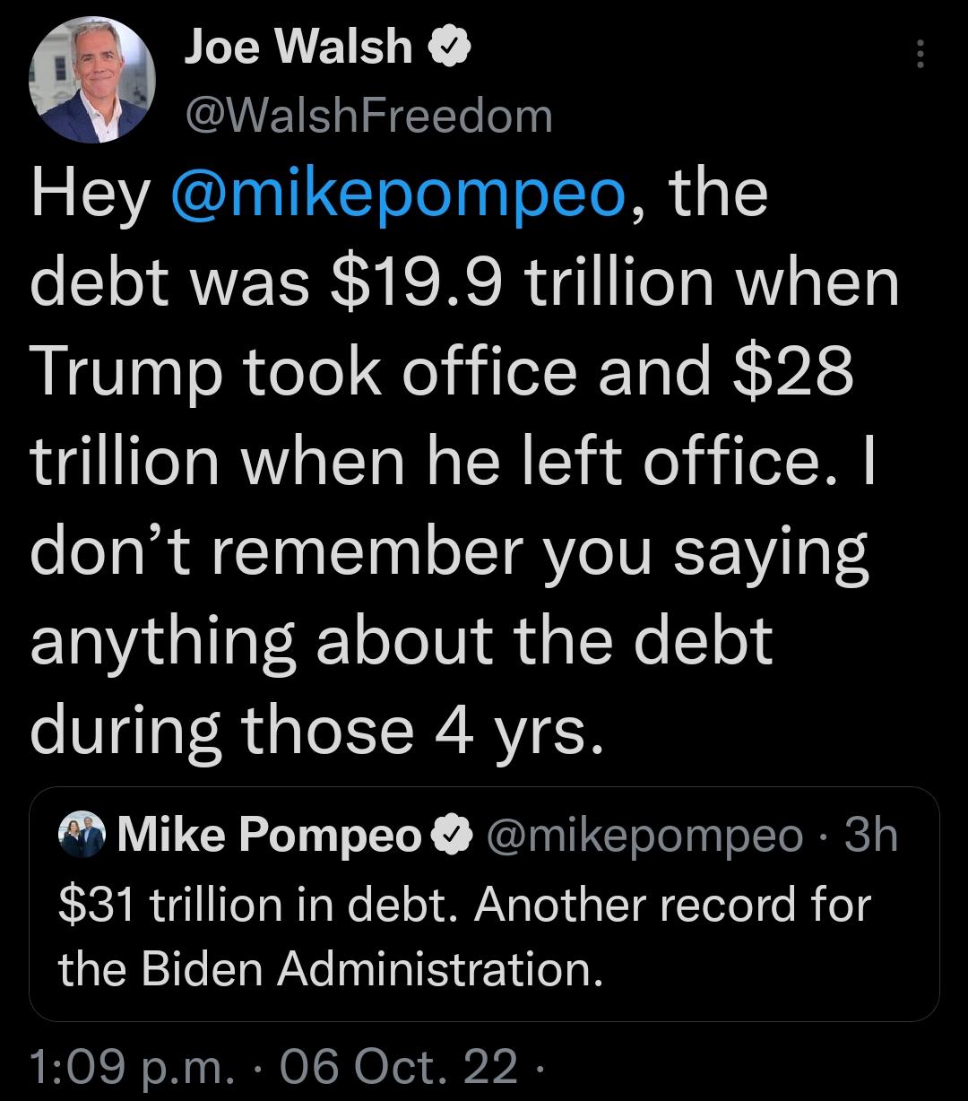 Q Joe Walsh UETLIEETe o Hey mikepompeo the debt was 199 trillion when Trump took office and 28 trillion when he left office dont remember you saying anything about the debt during those 4 yrs M Mike Pompeo mikepompeo 3h 31 trillion in debt Another record for the Biden Administration 109 pm 06 Oct 22