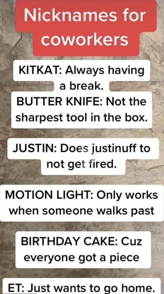 Nicknames f W eleed 15 N E x AT e 0 KITKAT Always having a break BUTTER KNIFE Not the sharpest tool in the box o m JUSTIN Does justlnuff to not get fired o MOTION LIGHT Only works when someone walks past BIRTHDAY CAKE Cuz everyone got a piece o ET Just wants to go home