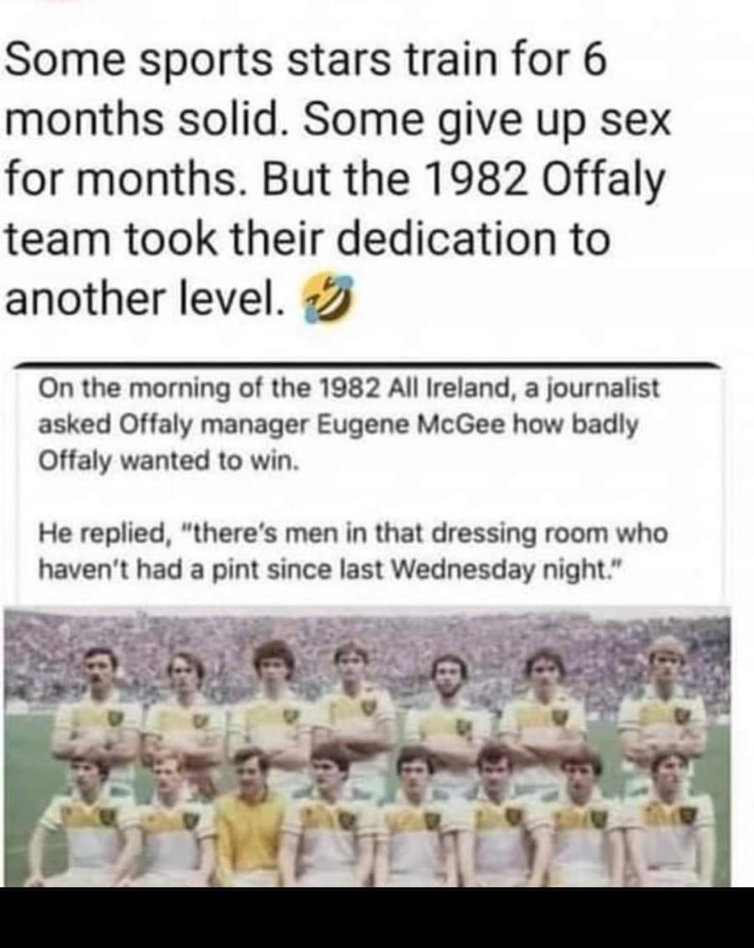 Some sports stars train for 6 months solid Some give up sex for months But the 1982 Offaly team took their dedication to another level 22 On the morning of the 1982 All Ireland a journalist asked Offaly manager Eugene McGee how badly Offaly wanted to win He replied theres men in that dressing room who havent had a pint since last Wednesday night