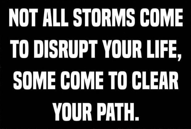 NOT ALL STORMS COME TO DISRUPT YOUR LIFE, SOME COME TO CLEAR YOUR PATH.