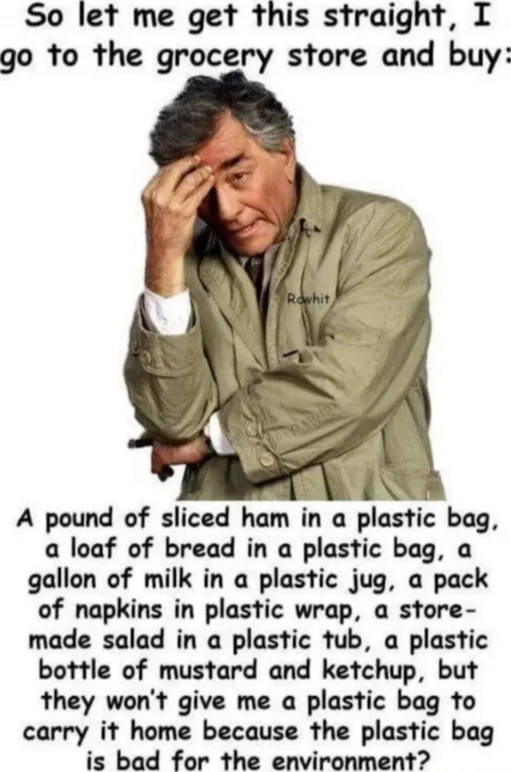 So let me get this straight, I go to the grocery store and buy
A pound of sliced ham in a plastic bag, a loaf of bread in a plastic bag, a gallon of milk in a plastic jug, a pack of napkins in plastic wrap, a store-made salad in a plastic tub, a plastic bottle of mustard and ketchup, but they won't give me a plastic bag to carry it home because the