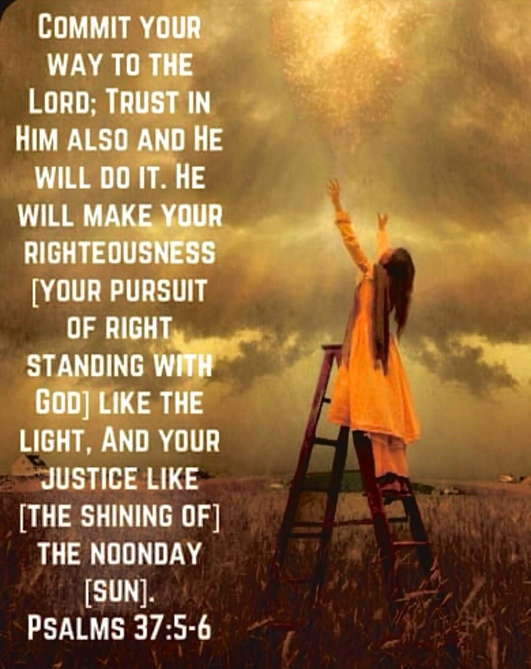 COMMIT YOUR WAY TO THE LORD; TRUST IN HIM ALSO AND HE WILL DO IT, HE WILL MAKE YOUR RIGHTEOUSNESS [YOUR PURSUIT OF RIGHT STANDING WITH GOD] LIKE THE LIGHT, AND YOUR JUSTICE LIKE [THE SHINING OF] THE NOONDAY [SUN]. PSALMS 37:5-6