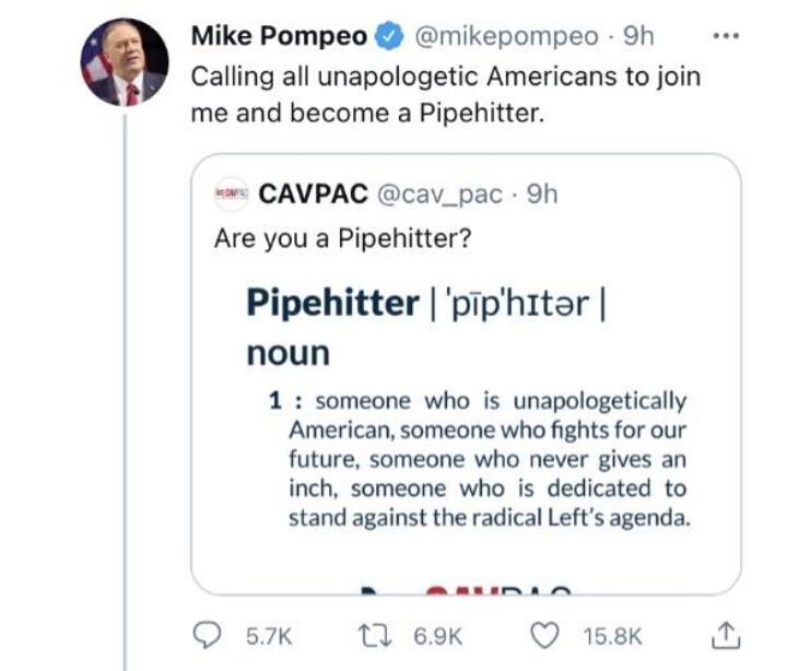 Mike Pompeo mikepompeo 9h Calling all unapologetic Americans to join me and become a Pipehitter CAVPAC cav_pac 9h Are you a Pipehitter Pipehitter piphitar noun 1 someone who is unapologetically American someone who fights for our future someone who never gives an inch someone who is dedicated to stand against the radical Lefts agenda Q 57K 1 69K Q 158K