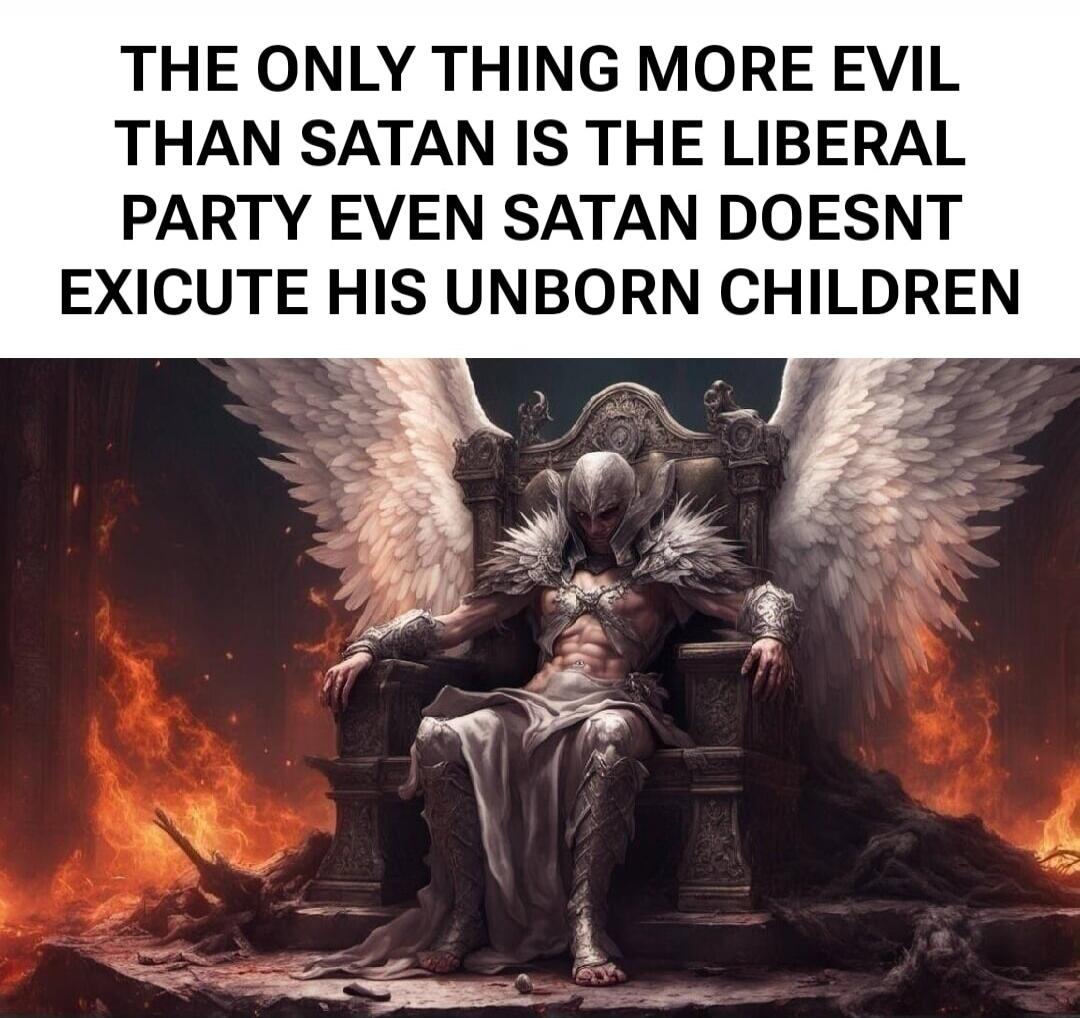 THE ONLY THING MORE EVIL THAN SATAN IS THE LIBERAL PARTY EVEN SATAN DOESNT EXICUTE HIS UNBORN CHILDREN