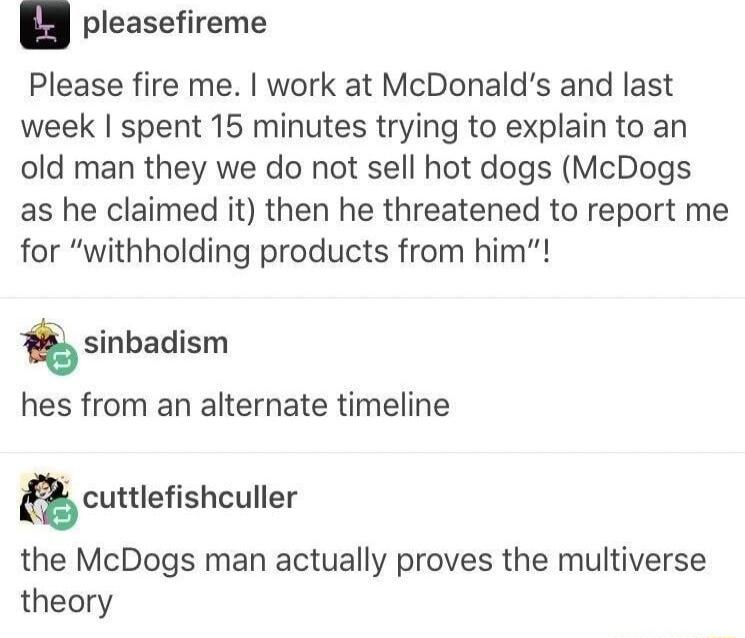 pleasefireme Please fire me work at McDonalds and last week spent 15 minutes trying to explain to an old man they we do not sell hot dogs McDogs as he claimed it then he threatened to report me for withholding products from him sinbadism hes from an alternate timeline cumeshculler the McDogs man actually proves the multiverse theory