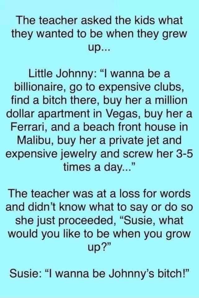 The teacher asked the kids what they wanted to be when they grew up Little Johnny I wanna be a billionaire go to expensive clubs find a bitch there buy her a million dollar apartment in Vegas buy her a Ferrari and a beach front house in Malibu buy her a private jet and expensive jewelry and screw her 3 5 times a day The teacher was at a loss for words and didnt know what to say or do so she just p