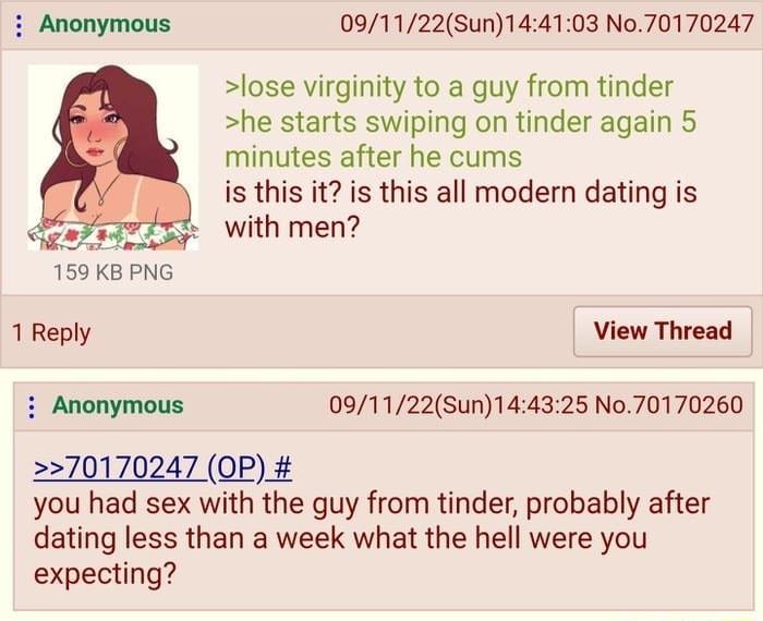 091122Sun144103 No70170247 lose virginity to a guy from tinder he starts swiping on tinder again 5 minutes after he cums is this it is this all modern dating is Qe With men 159 KB PNG 1 Reply View Thread i Anonymous 091122Sun144325 No70170260 270170247 OP you had sex with the guy from tinder probably after dating less than a week what the hell were you expecting