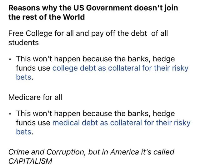 Reasons why the US Government doesnt join the rest of the World Free College for all and pay off the debt of all students This wont happen because the banks hedge funds use college debt as collateral for their risky bets Medicare for all This wont happen because the banks hedge funds use medical debt as collateral for their risky bets Crime and Corruption but in America its called CAPITALISM