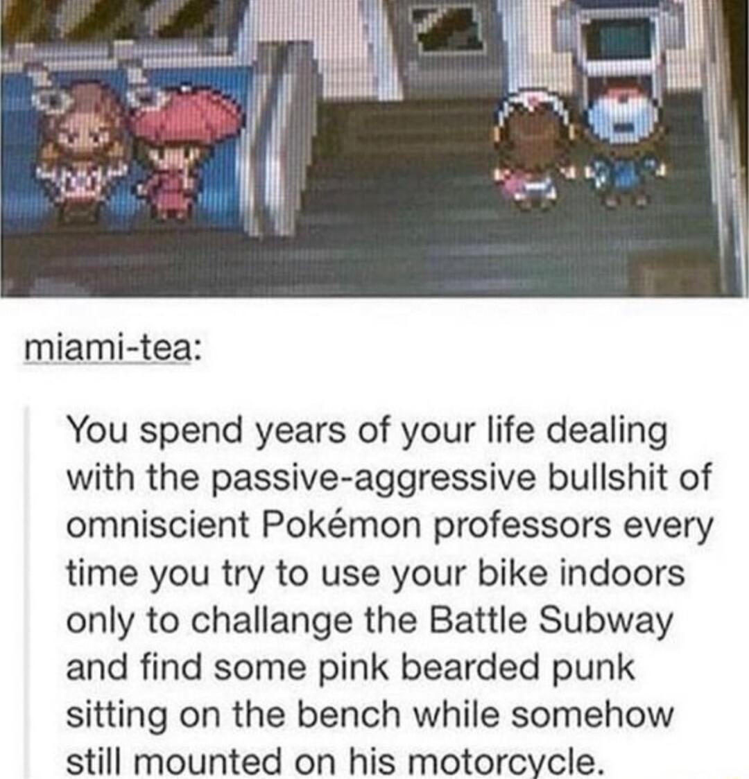 miami tea You spend years of your life dealing with the passive aggressive bullshit of omniscient Pokmon professors every time you try to use your bike indoors only to challange the Battle Subway and find some pink bearded punk sitting on the bench while somehow still mounted on his motorcycle