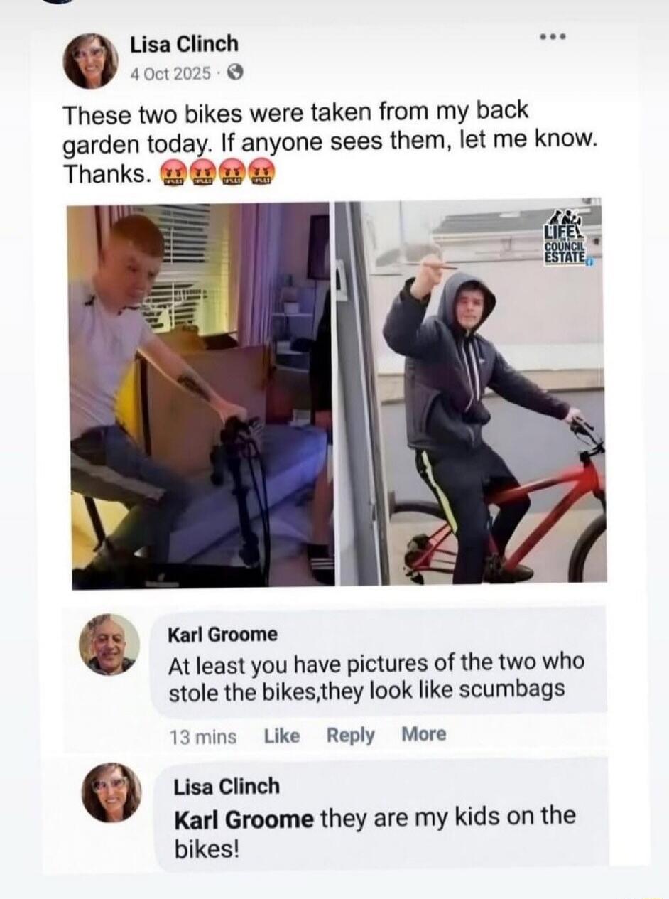 Lisa Clinch 4 Oct 2025 These two bikes were taken from my back garden today. If anyone sees them, let me know. Thanks. Karl Groome At least you have pictures of the two who stole the bikes,they look like scumbags Lisa Clinch they are my kids on the bikes!