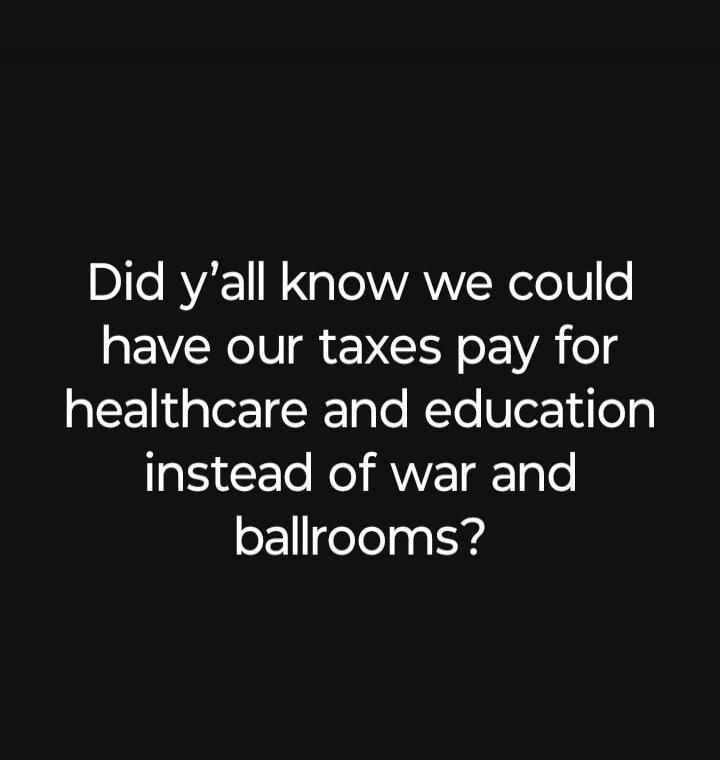 Did y'all know we could have our taxes pay for healthcare and education instead of war and ballrooms?