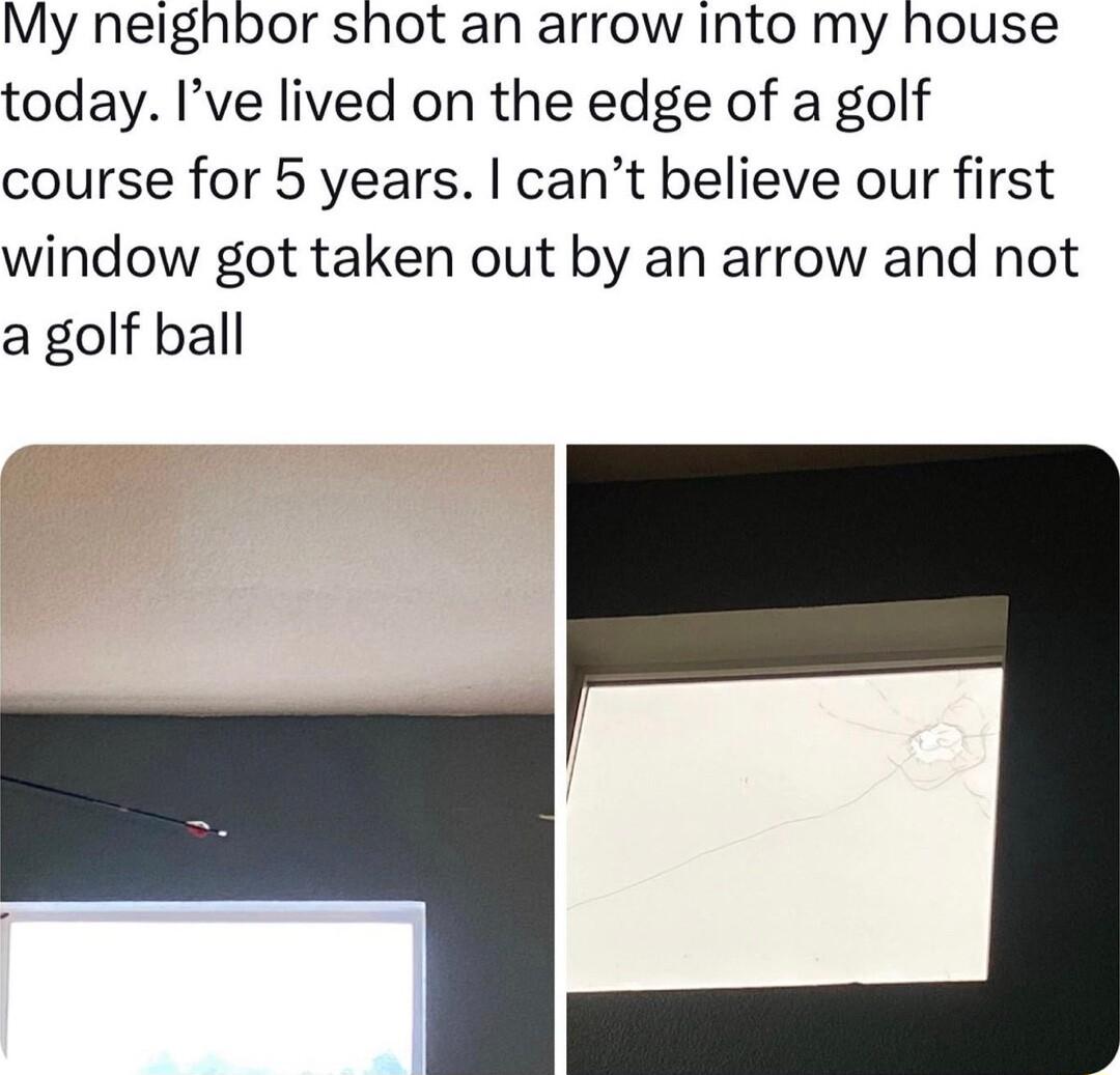 My neighbor shot an arrow into my house today Ive lived on the edge of a golf course for 5 years cant believe our first window got taken out by an arrow and not a golf ball