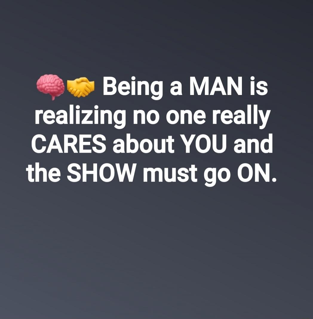 Being a MAN is realizing no one really CARES about YOU and the SHOW must go ON.
