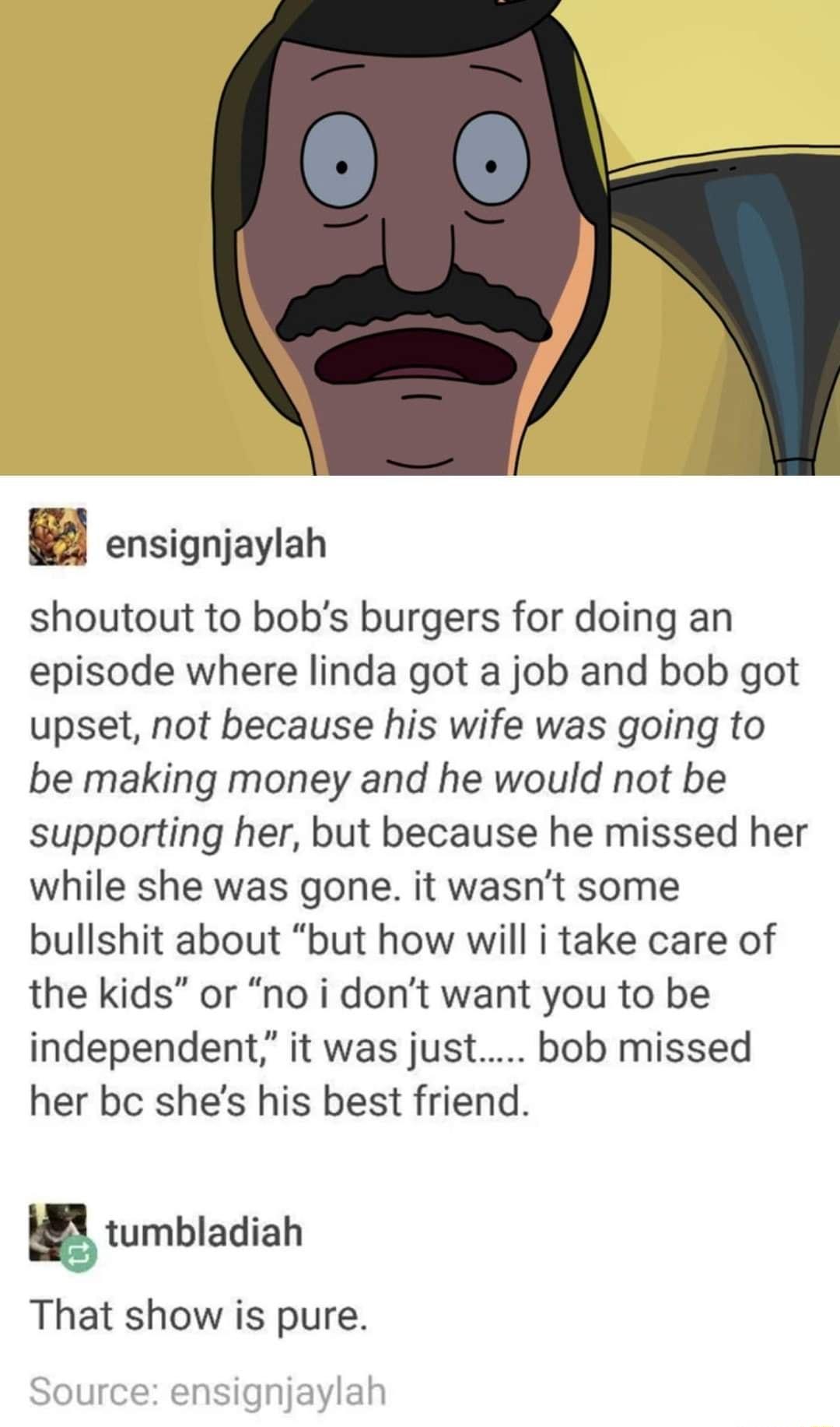 H ensignjaylah shoutout to bobs burgers for doing an episode where linda got a job and bob got upset not because his wife was going to be making money and he would not be supporting her but because he missed her while she was gone it wasnt some bullshit about but how will i take care of the kids or no i dont want you to be independent it was just bob missed her be shes his best friend tumbladiah T