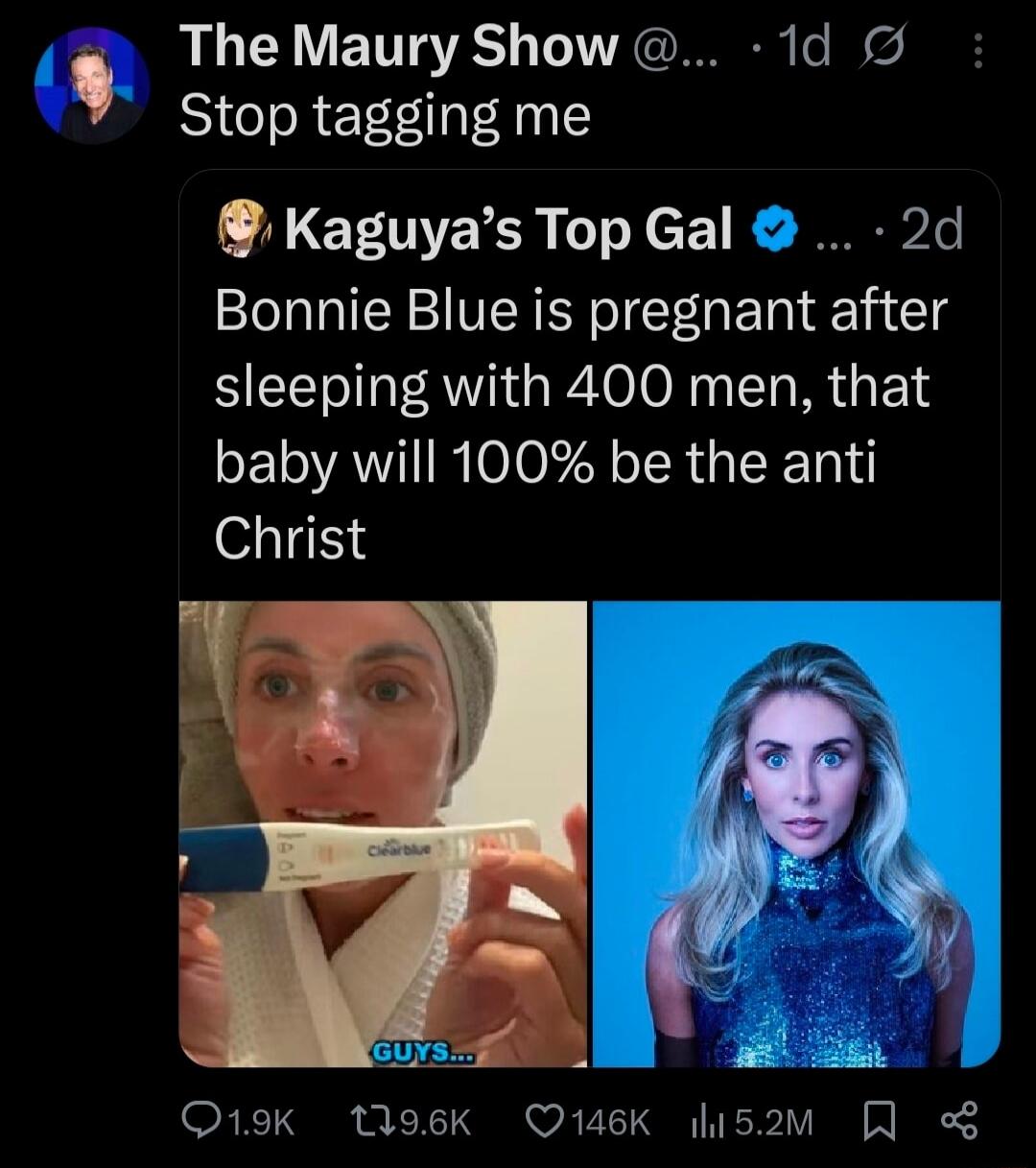 The Maury Show: Stop tagging me
Kaguya’s Top Gal: Bonnie Blue is pregnant after sleeping with 400 men, that baby will 100% be the anti Christ