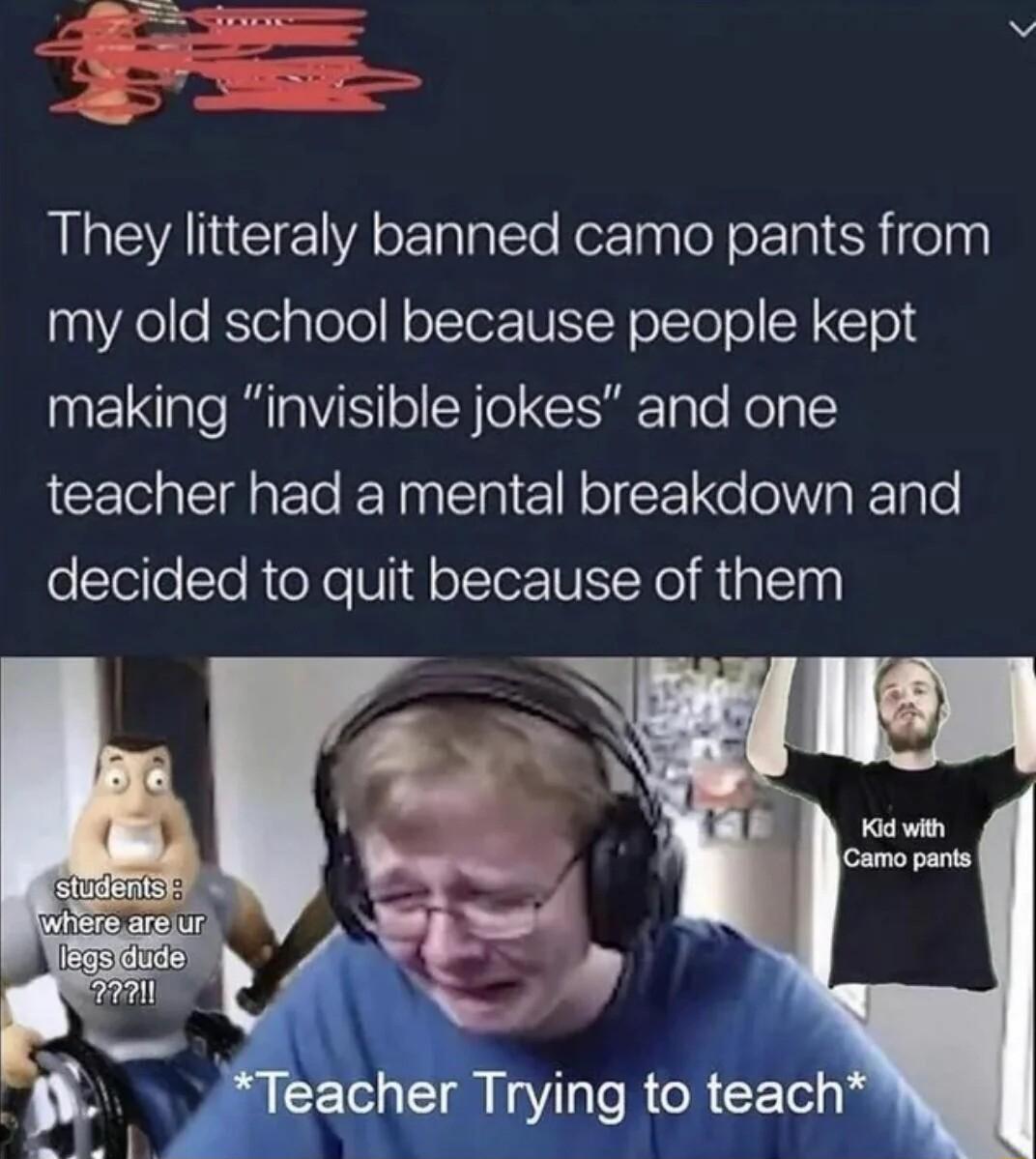 They litteraly banned camo pants from 10 Yoe KTel ploTo oTerIUIYN oVl o Y CTold making invisible jokes and one teacher had a mental breakdown and oleiloTe R eXe U olTerTUI Yol R 1al101 4 feacher Trying to teach