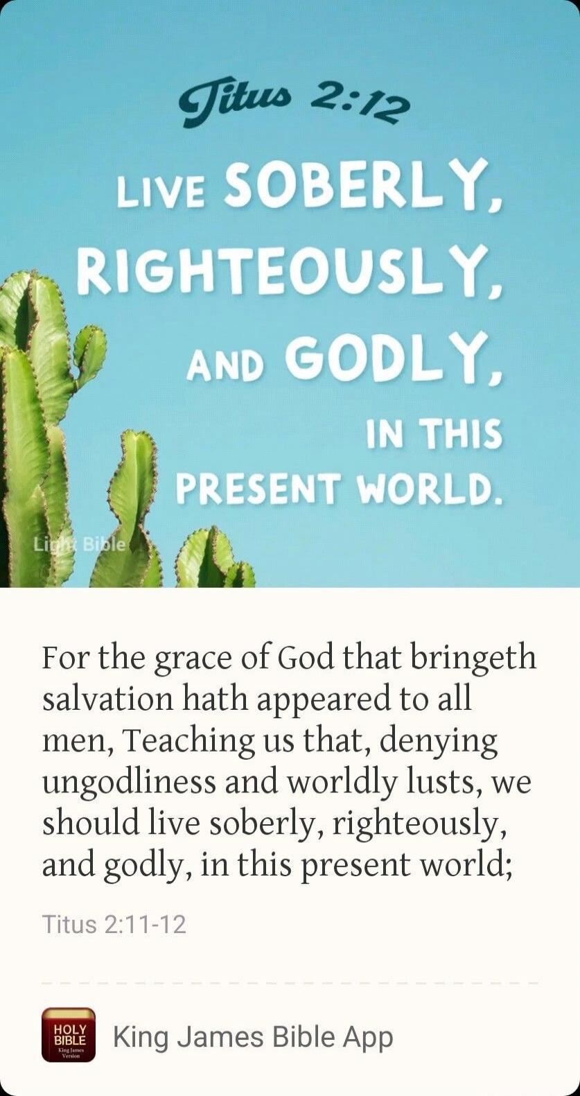 Titus 2:12 Live soberly, righteously, and godly, in this present world.
For the grace of God that bringeth salvation hath appeared to all men, Teaching us that, denying ungodliness and worldly lusts, we should live soberly, righteously, and godly, in this present world; Titus 2:11-12
King James Bible App