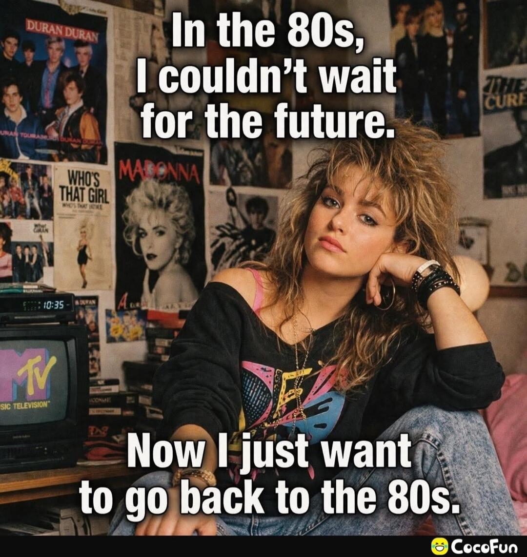 In the 80s, I couldn't wait for the future. Now I just want to go back to the 80s. DURAN DURAN. MADONNA. WHO'S THAT GIRL. MTV MUSIC TELEVISION. THE CURE.