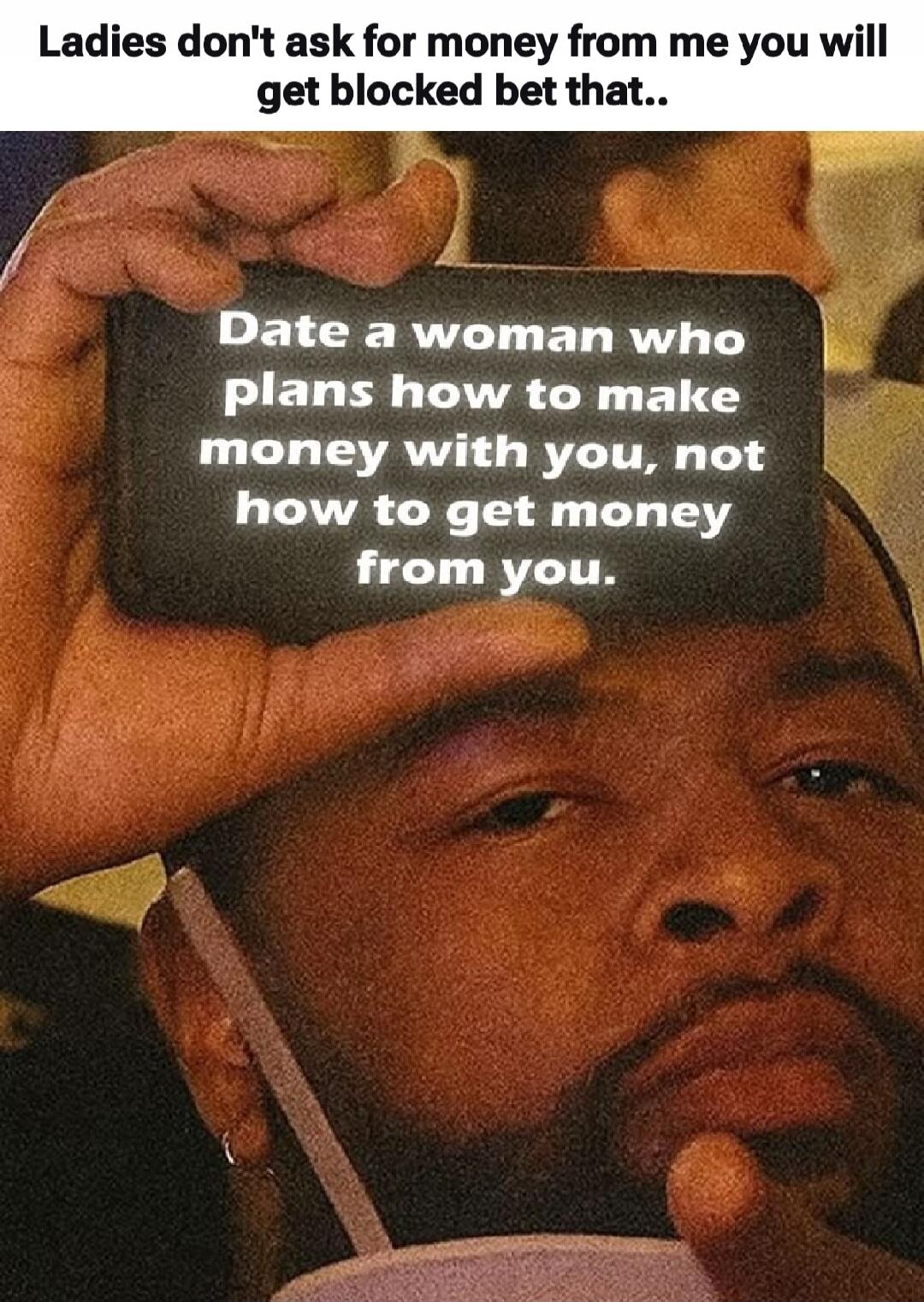 Ladies don't ask for money from me you will get blocked bet that.. Date a woman who plans how to make money with you, not how to get money from you.
