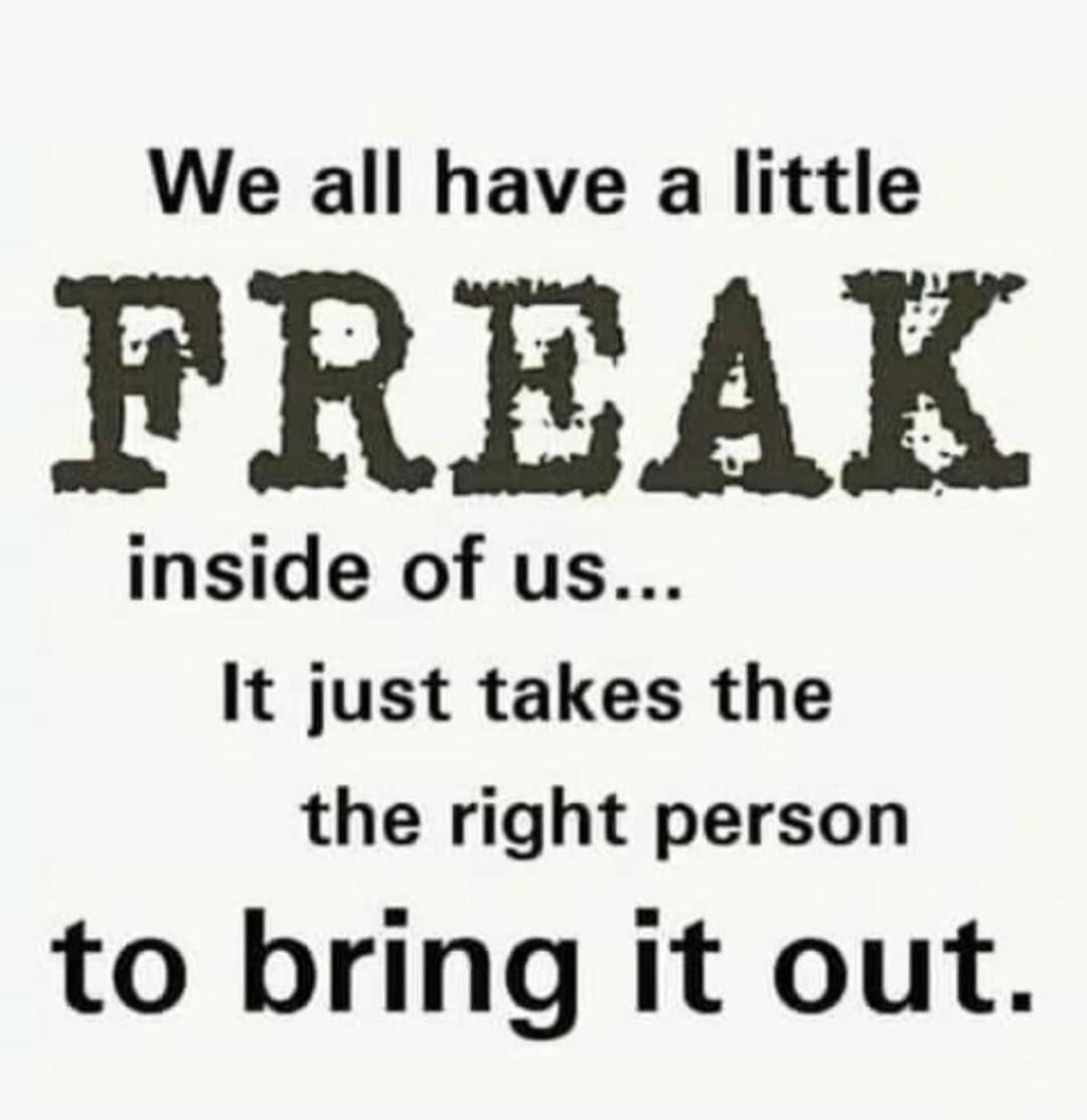 We all have a little FREAK inside of us... It just takes the right person to bring it out.