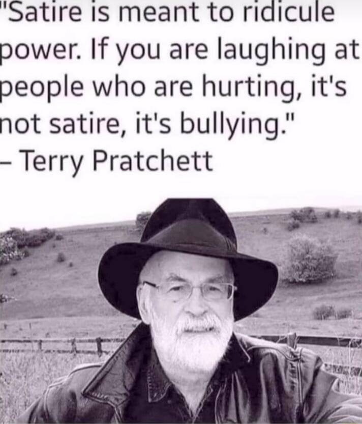 Satire Is meant to ridicule power If you are laughing at people who are hurting its not satire its bullying Terry Pratchett