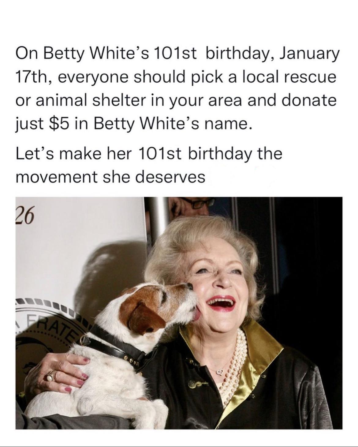 On Betty Whites 101st birthday January 17th everyone should pick a local rescue or animal shelter in your area and donate just 5 in Betty Whites name Lets make her 101st birthday the movement she deserves