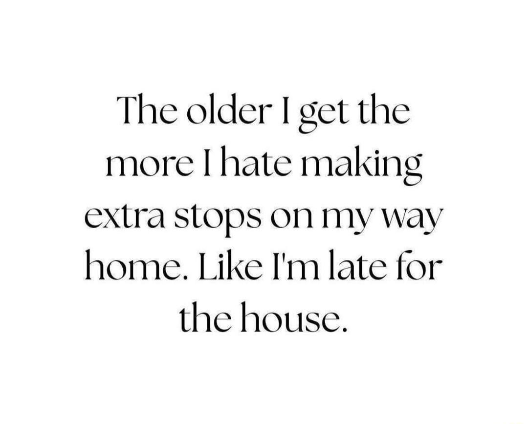 The older I get the more I hate making extra stops on my way home. Like I'm late for the house.