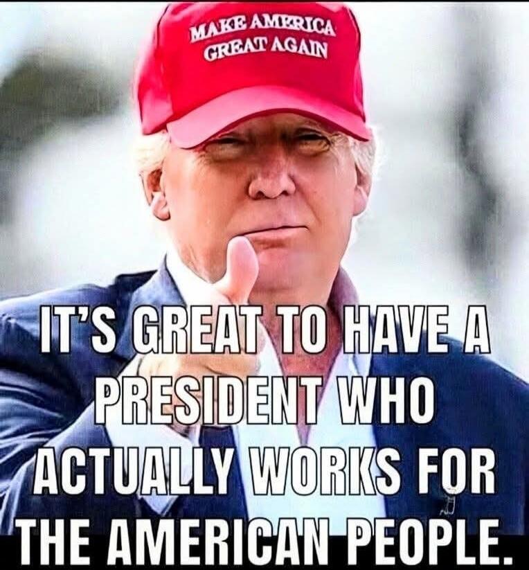 MAKE AMERICA GREAT AGAIN. IT'S GREAT TO HAVE A PRESIDENT WHO ACTUALLY WORKS FOR THE AMERICAN PEOPLE.