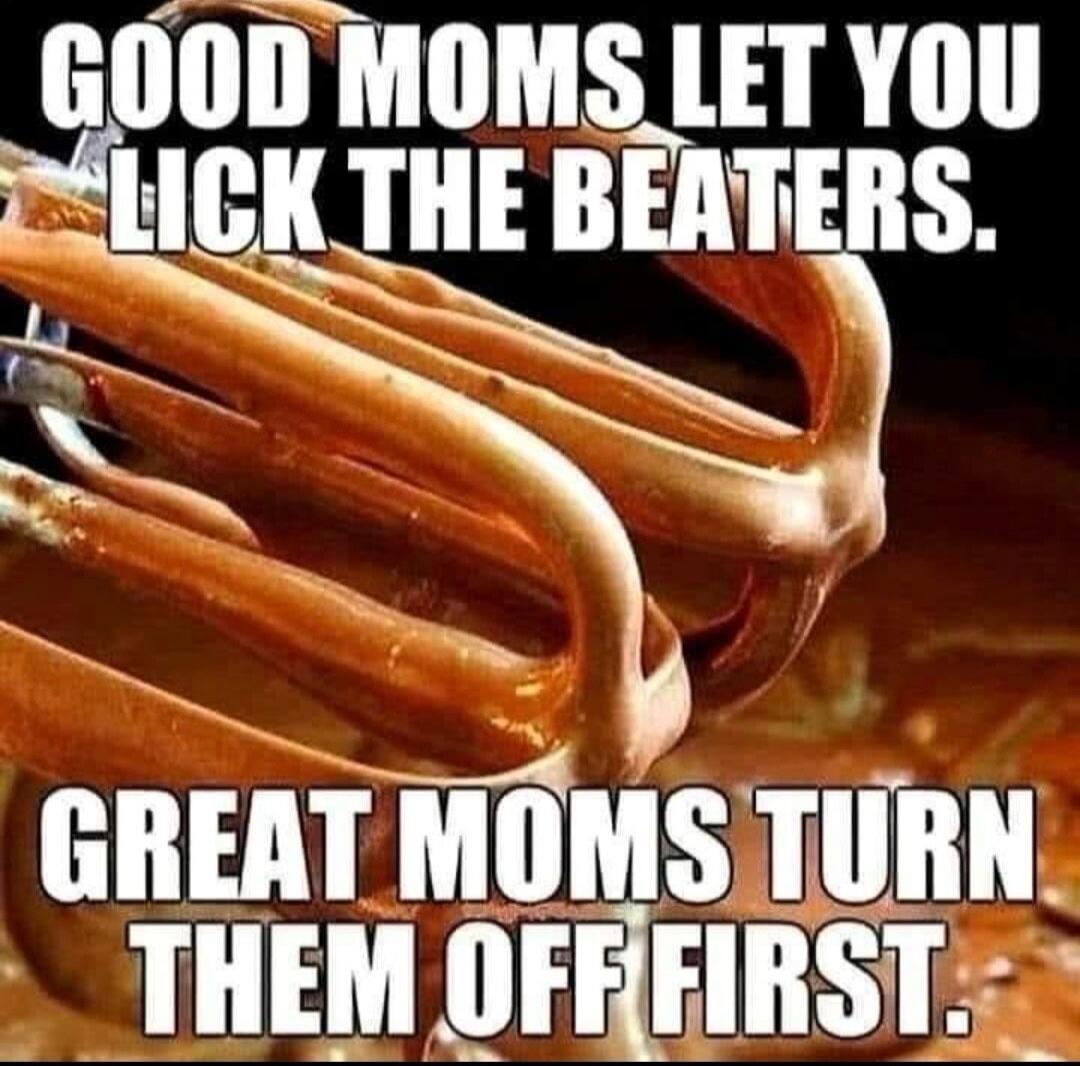 GOOD MOMS LET YOU LICK THE BEATERS. GREAT MOMS TURN THEM OFF FIRST.