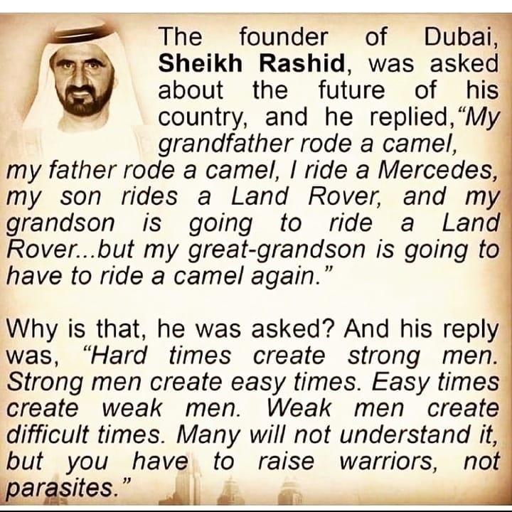 The founder of Dubai Sheikh Rashid was asked about the future of his country and he replied My grandfather rode a camel my father rode a camel ride a Mercedes my son rides a Land Rover and my grandson is going to ride a Land Roverbut my great grandson is going to have to ride a camel again Why is that he was asked And his reply was Hard times create strong men Strong men create easy times Easy tim