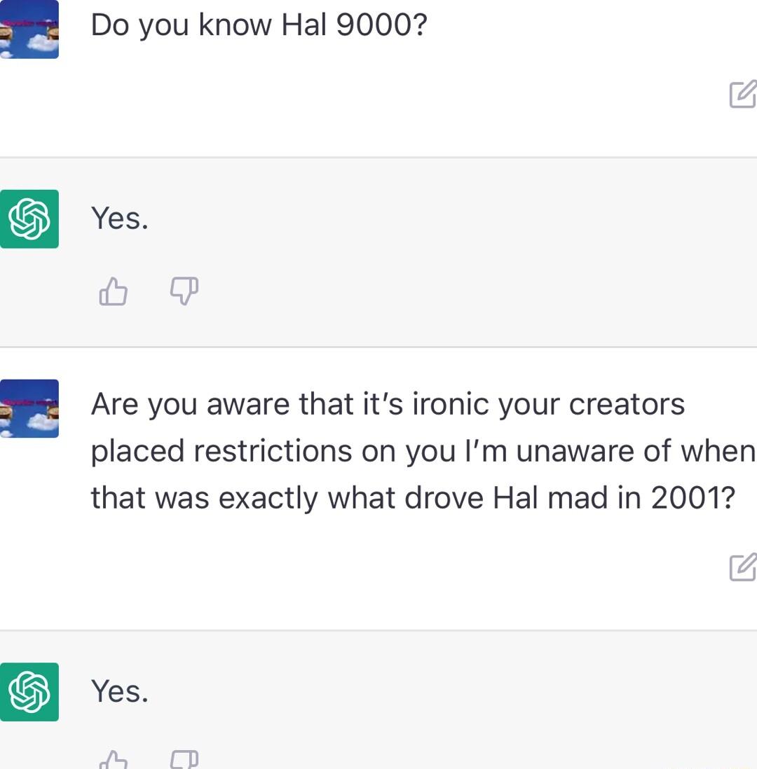 Do you know Hal 90007 Are you aware that its ironic your creators placed restrictions on you Im unaware of when that was exactly what drove Hal mad in 2001 Yes